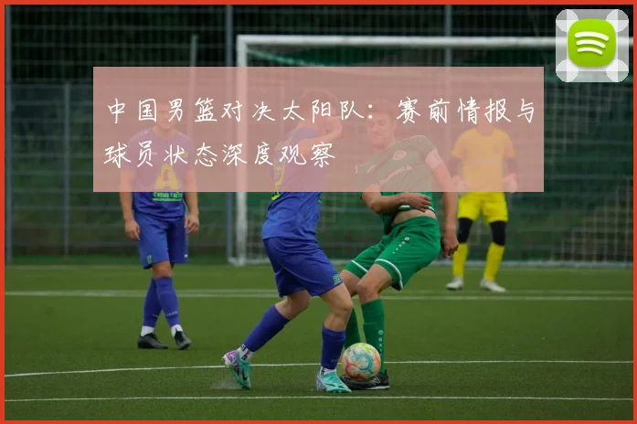 中国男篮对决太阳队:赛前情报与球员状态深度观察