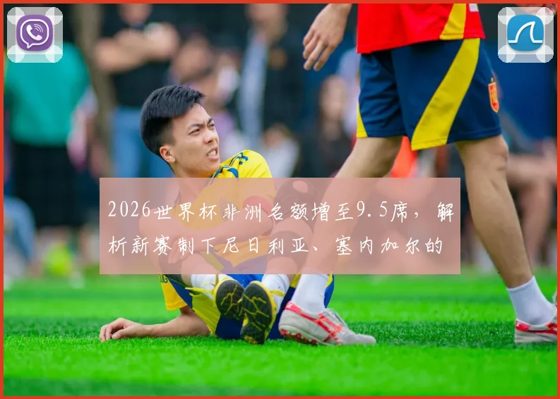 2026世界杯非洲名额增至9.5席,解析新赛制下尼日利亚、塞内加尔的突围机遇