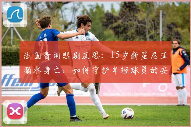 法国青训悲剧反思：15岁新星尼亚溺水身亡，如何守护年轻球员的安全？