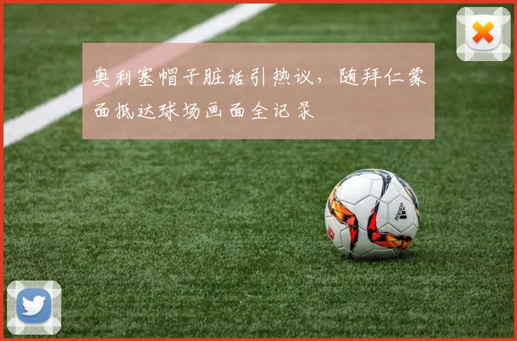 奥利塞帽子脏话引热议,随拜仁蒙面抵达球场画面全记录
