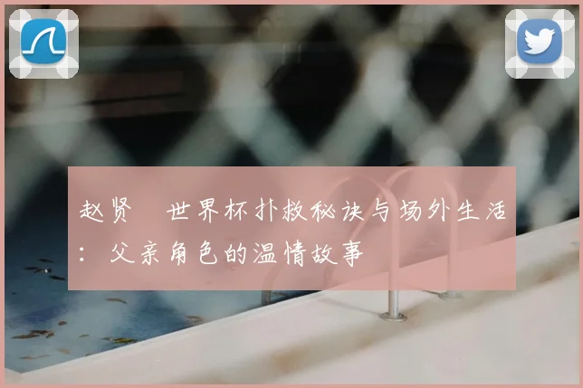 赵贤祐世界杯扑救秘诀与场外生活：父亲角色的温情故事