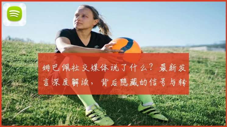 姆巴佩社交媒体说了什么?最新发言深度解读,背后隐藏的信号与转会动态分析