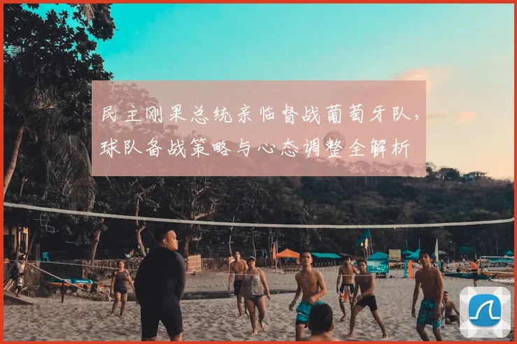 民主刚果总统亲临督战葡萄牙队,球队备战策略与心态调整全解析