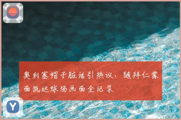 奥利塞帽子脏话引热议，随拜仁蒙面抵达球场画面全记录