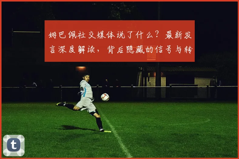 姆巴佩社交媒体说了什么？最新发言深度解读，背后隐藏的信号与转会动态分析
