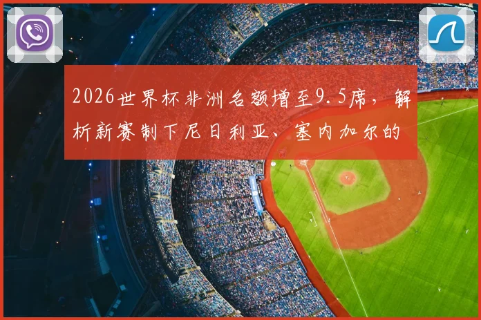 2026世界杯非洲名额增至9.5席,解析新赛制下尼日利亚、塞内加尔的突围机遇